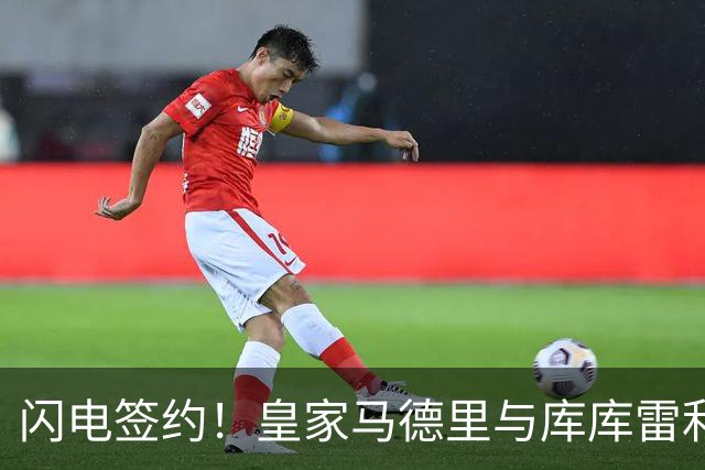 闪电签约！皇家马德里与库库雷利亚达成全面协议：西甲格局或将被重新洗牌
